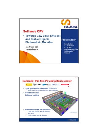 Solliance OPV
      Towards Low Cost, Efficient
       and Stable Organic          Presentation
       Photovoltaic Modules        • Introduction
                                                                           •    Solliance
             Jan Kroon, ECN                                                •    (O)PV
             j.kroon@ecn.nl                                            •   Current status OPV
                                                                       •   Solliance OPV
                                                                       •   Outlook




                                                                                                  2



   Solliance: thin film PV competence center

     Local government investment € 28 million
             •   Move of thin film PV activities of ECN to Eindhoven
     Investment in new
      Solliance building




     Investment of new infrastructure
             •   CIGS: S2S vacuum  R2R “ambient”                                Artist impression
             •   a-Si: R2R
             •   OPV: S2S and R2R  “ambient”


2012-02-15                             Solliance OPV Program
 