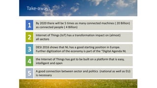Take-aways
By 2020 there will be 5 times as many connected machines ( 20 Billion)
as connected people ( 4 Billion)1
Internet of Things (IoT) has a transformation impact on (almost)
all sectors2
DESI 2016 shows that NL has a good starting position in Europe.
Further digitization of the economy is part of the “Digital Agenda NL3
the Internet of Things has got to be built on a platform that is easy,
intelligent and open4
A good connection between sector and politics (national as well as EU)
is necessary5
 