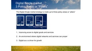 Digital Single market
3 Policy Areas or “Pillars”
The Digital Single market strategy is made up to three policy areas or “pillars”
1. Improving acces to digital goods and services
2. An environment where digital networks and services can proper
3. Digital as a a driver for growth
 