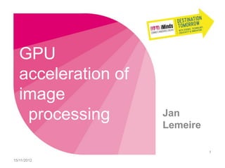 GPU
   acceleration of
   image
    processing       Jan
                     Lemeire

                               1

15/11/2012
 
