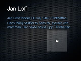 Jan Löff
Jan Lööf föddes 30 maj 1940 i Trollhättan.
Hans familj bestod av hans far, systern och
mamman. Han växte också upp i Trollhättan.
 