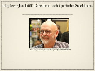 Idag lever Jan Lööf i Grekland och i perioder Stockholm.




                 Bilden är tagen från: http://sv.wikipedia.org/wiki/Jan_L%C3%B6%C3%B6f
 