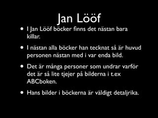 Jan Lööf
• I Jan Lööf böcker ﬁnns det nästan bara
  killar.
• I nästan alla böcker han tecknat så är huvud
  personen nästan med i var enda bild.
• Det är många personer som undrar varför
  det är så lite tjejer på bilderna i t.ex
  ABCboken.
• Hans bilder i böckerna är väldigt detaljrika.
 