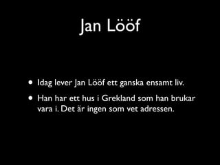 Jan Lööf


• Idag lever Jan Lööf ett ganska ensamt liv.
• Han har ett hus i Grekland som han brukar
  vara i. Det är ingen som vet adressen.
 