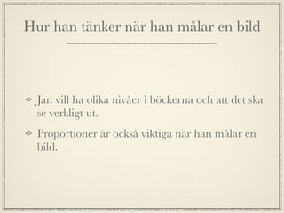 Hur han tänker när han målar en bild



  Jan vill ha olika nivåer i böckerna och att det ska
  se verkligt ut.
  Proportioner är också viktiga när han målar en
  bild.
 