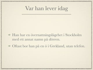 Var han lever idag



Han har en övernattningslägehet i Stockholm
med ett annat namn på dörren.
Oftast bor han på en ö i Grekland, utan telefon.
 
