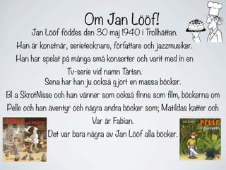 Om Jan Lööf!
        Jan Lööf föddes den 30 maj 1940 i Trollhättan.
   Han är konstnär, serietecknare, författare och jazzmusiker.
   Han har spelat på många små konserter och varit med in en
                   Tv-serie vid namn T årtan.
            Sena har han ju också g jort en massa böcker.
Bl a SkrotNisse och han vänner som också finns som film, böckerna om
Pelle och han äventyr och några andra böcker som; Matildas katter och
                            Var är Fabian.
             Det var bara några av Jan Lööf alla böcker.
 