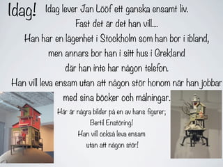 Idag!    Idag lever Jan Lööf ett ganska ensamt liv.
                    Fast det är det han vill....
   Han har en lägenhet i Stockholm som han bor i ibland,
          men annars bor han i sitt hus i Grekland
                där han inte har någon telefon.
Han vill leva ensam utan att någon stör honom när han jobbar
               med sina böcker och målningar.
             Här är några bilder på en av hans figurer;
                         Bertil Enstöring!
                    Han vill också leva ensam
                        utan att någon stör!
 