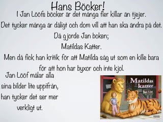 Hans Böcker!
       I Jan Lööfs böcker är det många fler killar än tjejer.
Det tycker många är dåligt och dom vill att han ska ändra på det.
                        Då g jorde Jan boken;
                             Matildas Katter.
 Men då fick han kritik för att Matilda såg ut som en kille bara
             för att hon har byxor och inte kjol.
 Jan Lööf målar alla
sina bilder lite uppifrån,
han tycker det ser mer
       verkligt ut.
 