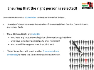 Ensuring that the right person is selected! Search Committee  is a  10-member  committee formed as follows: Selection Committee  selects five members from retired Chief Election Commissioners and retired CAGs.  Those CECs and CAGs are  ineligible  who have any substantive allegation of corruption against them who have joined any political party after retirement who are still in any government appointment  These 5 members will select another  5 members from civil society  to make the 10-member  Search Committee. 