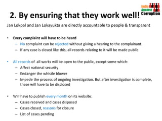 2. By ensuring that they work well! Jan Lokpal and Jan Lokayukta are directly accountable to people & transparent  Every complaint will have to be heard  No  complaint can be  rejected  without giving a hearing to the complainant.  If any case is closed like this, all records relating to it will be made public All records  of  all works will be open to the public, except some which:  Affect national security  Endanger the whistle blower Impede the process of ongoing investigation. But after investigation is complete, these will have to be disclosed Will have to publish  every month  on its website:  Cases received and cases disposed Cases closed,  reasons  for closure List of cases pending 