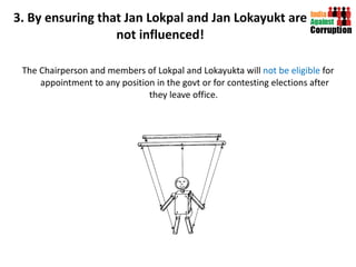 3. By ensuring that Jan Lokpal and Jan Lokayukt are not influenced! The Chairperson and members of Lokpal and Lokayukta will  not be eligible  for appointment to any position in the govt or for contesting elections after they leave office.  