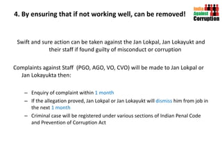 4. By ensuring that if not working well, can be removed! Swift and sure action can be taken against the Jan Lokpal, Jan Lokayukt and their staff if found guilty of misconduct or corruption Complaints against Staff  (PGO, AGO, VO, CVO) will be made to Jan Lokpal or Jan Lokayukta then: Enquiry of complaint within  1 month If the allegation proved, Jan Lokpal or Jan Lokayukt will  dismiss  him from job in the next  1 month Criminal case will be registered under various sections of Indian Penal Code and Prevention of Corruption Act 