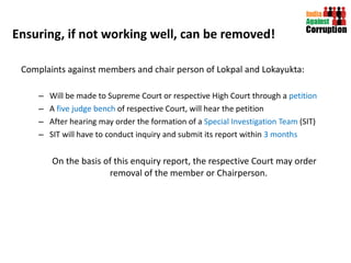 Ensuring, if not working well, can be removed! Complaints against members and chair person of Lokpal and Lokayukta: Will be made to Supreme Court or respective High Court through a  petition A  five judge bench  of respective Court, will hear the petition After hearing may order the formation of a  Special Investigation Team  (SIT) SIT will have to conduct inquiry and submit its report within  3 months On the basis of this enquiry report, the respective Court may order removal of the member or Chairperson.  