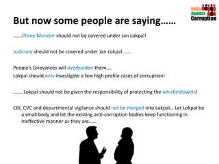 But now some people are saying…… …… . Prime Minister  should not be covered under Jan Lokpal! Judiciary  should not be covered under Jan Lokpal……. People’s Grievances will  overburden  them…. Lokpal should  only  investigate a few high profile cases of corruption! …… ..Lokpal should not be given the responsibility of protecting the  whistleblowers ! CBI, CVC and departmental vigilance should  not be merged  into Lokpal… Let Lokpal be a small body and let the existing anti-corruption bodies keep functioning in ineffective manner as they are…… 