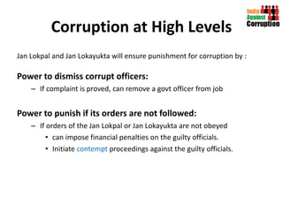 Corruption at High Levels Jan Lokpal and Jan Lokayukta will ensure punishment for corruption by : Power to dismiss corrupt officers:   If complaint is proved, can remove a govt officer from job Power to punish if its orders are not followed:   If orders of the Jan Lokpal or Jan Lokayukta are not obeyed  can impose financial penalties on the guilty officials. Initiate  contempt  proceedings against the guilty officials. 