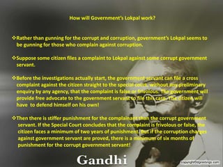 How will Government’s Lokpal work? ,[object Object], be gunning for those who complain against corruption.  ,[object Object],    servant. ,[object Object],    complaint against the citizen straight to the special court, without any preliminary      enquiry by any agency, that the complaint is false or frivolous. The government will     provide free advocate to the government servant to file this case. The citizen will     have  to defend himself on his own! ,[object Object],     servant. If the Special Court concludes that the complaint is frivolous or false, the      citizen faces a minimum of two years of punishment. But if the corruption charges      against government servant are proved, there is a minimum of six months of       punishment for the corrupt government servant! 