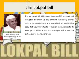 Jan Lokpal bill       The Jan Lokpal Bill (Citizen's ombudsman Bill) is a draft anti-corruption bill drawn up by prominent civil society activists seeking the appointment of a Jan Lokpal, an independent body that would investigate corruption cases, complete the investigation within a year and envisages trial in the case getting over in the next one yearAnna hazare: a social activist: a campaign for Jan lokpal bill