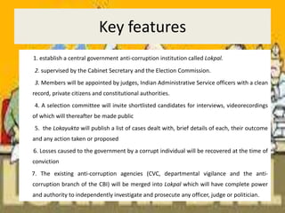 Key features1. establish a central government anti-corruption institution called Lokpal.         2. supervised by the Cabinet Secretary and the Election Commission.         3. Members will be appointed by judges, Indian Administrative Service officers with a clean record, private citizens and constitutional authorities.         4. A selection committee will invite shortlisted candidates for interviews, videorecordings of which will thereafter be made public         5.  the Lokayukta will publish a list of cases dealt with, brief details of each, their outcome and any action taken or proposed        6. Losses caused to the government by a corrupt individual will be recovered at the time of conviction       7. The existing anti-corruption agencies (CVC, departmental vigilance and the anti-corruption branch of the CBI) will be merged into Lokpal which will have complete power and authority to independently investigate and prosecute any officer, judge or politician.