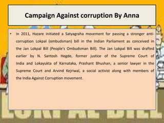 Campaign Against corruption By AnnaIn 2011, Hazare initiated a Satyagraha movement for passing a stronger anti-corruption Lokpal (ombudsman) bill in the Indian Parliament as conceived in the Jan Lokpal Bill (People's Ombudsman Bill). The Jan Lokpal Bill was drafted earlier by N. SantoshHegde, former justice of the Supreme Court of India and Lokayukta of Karnataka, Prashant Bhushan, a senior lawyer in the Supreme Court and Arvind Kejriwal, a social activist along with members of the India Against Corruption movement.