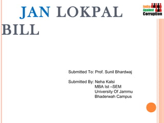 JAN LOKPAL
BILL

      Submitted To: Prof. Sunil Bhardwaj

      Submitted By: Neha Kalsi
                    MBA Ist –SEM
                    University Of Jammu
                    Bhaderwah Campus
 