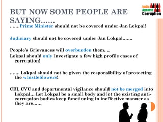 BUT NOW SOME PEOPLE ARE
SAYING……
…….Prime Minister should not be covered under Jan Lokpal!

Judiciary should not be covered under Jan Lokpal…….

People’s Grievances will overburden them….
Lokpal should only investigate a few high profile cases of
  corruption!

……..Lokpal should not be given the responsibility of protecting
 the whistleblowers!

CBI, CVC and departmental vigilance should not be merged into
 Lokpal… Let Lokpal be a small body and let the existing anti-
 corruption bodies keep functioning in ineffective manner as
 they are……
 