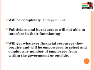  Will   be completely Independent

 Politiciansand bureaucrats will not able to
 interfere in their functioning

 Will
     get whatever financial resources they
 require and will be empowered to select and
 employ any number of employees from
 within the government or outside.
 