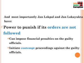 And most importantly Jan Lokpal and Jan Lokayukta
 have:

 Power      to punish if its orders are not
 followed
      Can impose financial penalties on the guilty
       officials.
      Initiate contempt proceedings against the guilty
       officials.
 