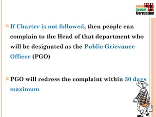  If   Charter is not followed, then people can
 complain to the Head of that department who
 will be designated as the Public Grievance
 Officer (PGO)


 PGO     will redress the complaint within 30 days
 maximum
 
