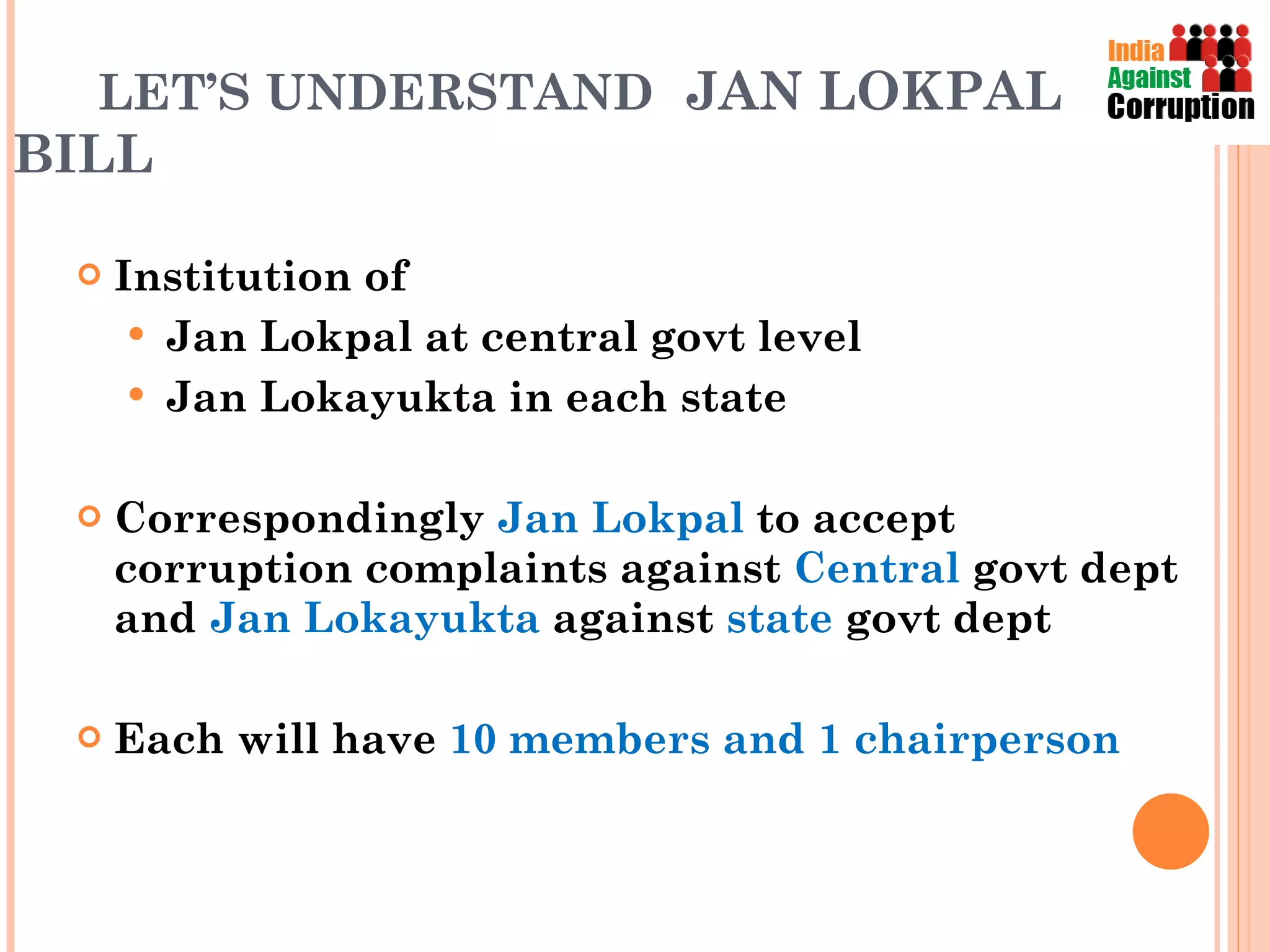LET’S UNDERSTAND  JAN LOKPAL BILL Institution of  Jan Lokpal at central govt level Jan Lokayukta in each state Correspondingly  Jan Lokpal  to accept corruption complaints against  Central  govt   dept and  Jan Lokayukta  against  state  govt dept Each will have  10 members and 1 chairperson 