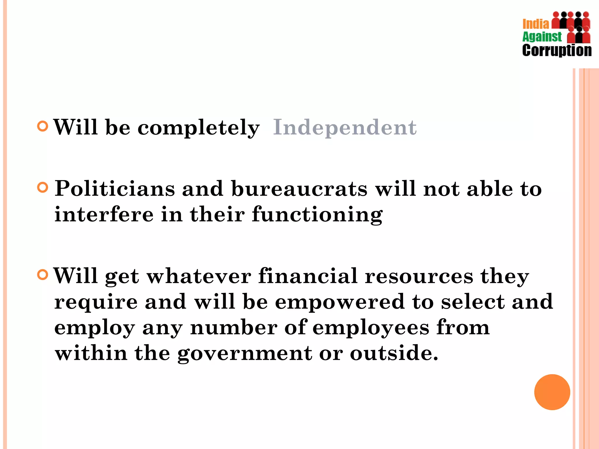 Will be completely  Independent  Politicians and bureaucrats will not able to interfere in their functioning Will get whatever financial resources they require and will be empowered to select and employ any number of employees from within the government or outside. 