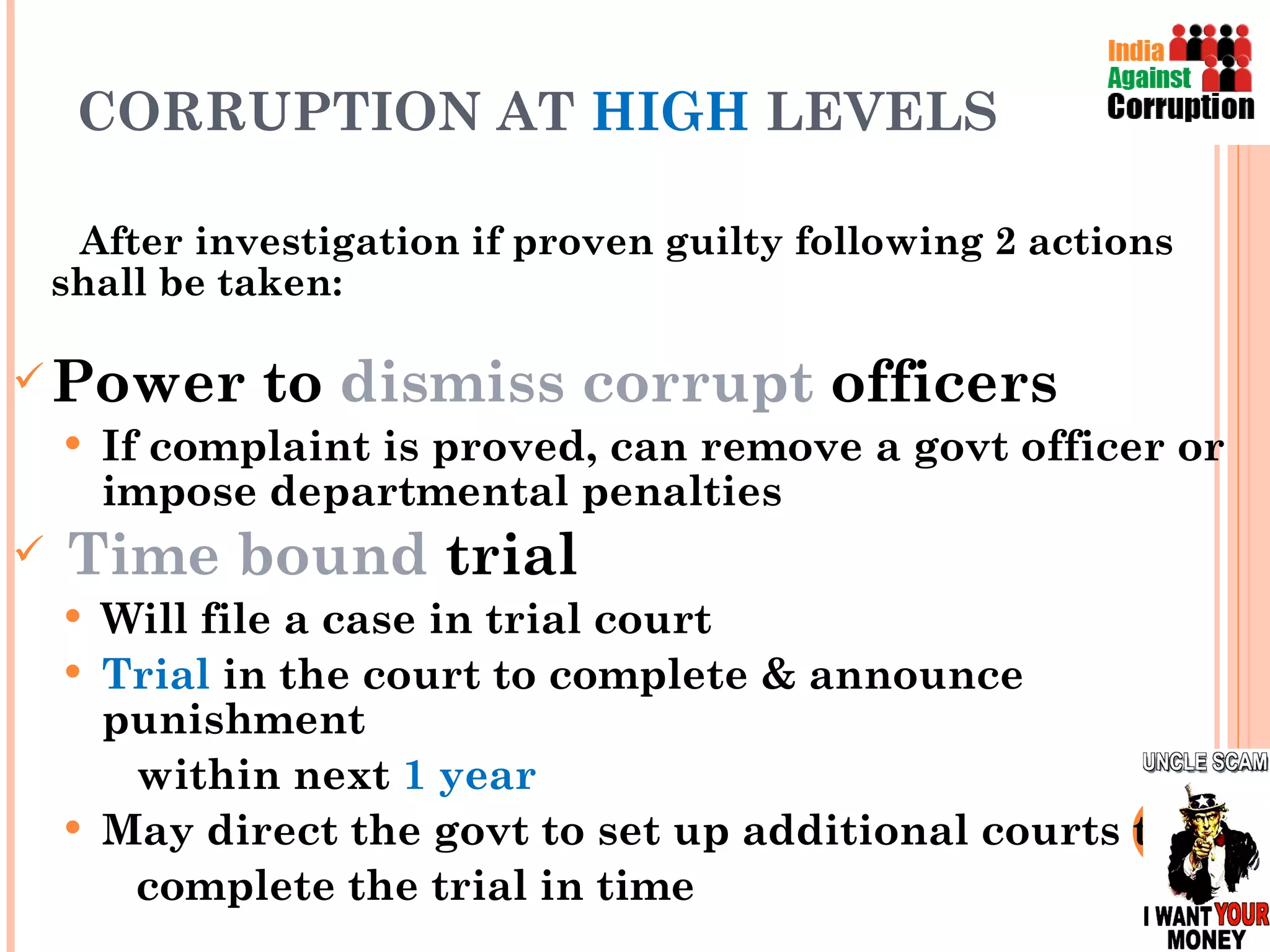 CORRUPTION AT  HIGH  LEVELS After investigation if proven guilty following 2 actions shall be taken: Power to  dismiss corrupt  officers If complaint is proved, can remove a govt officer or impose departmental penalties  Time bound  trial Will file a case in trial court Trial  in the court to complete & announce punishment  within next  1 year May direct the govt to set up additional courts to complete the trial in time  