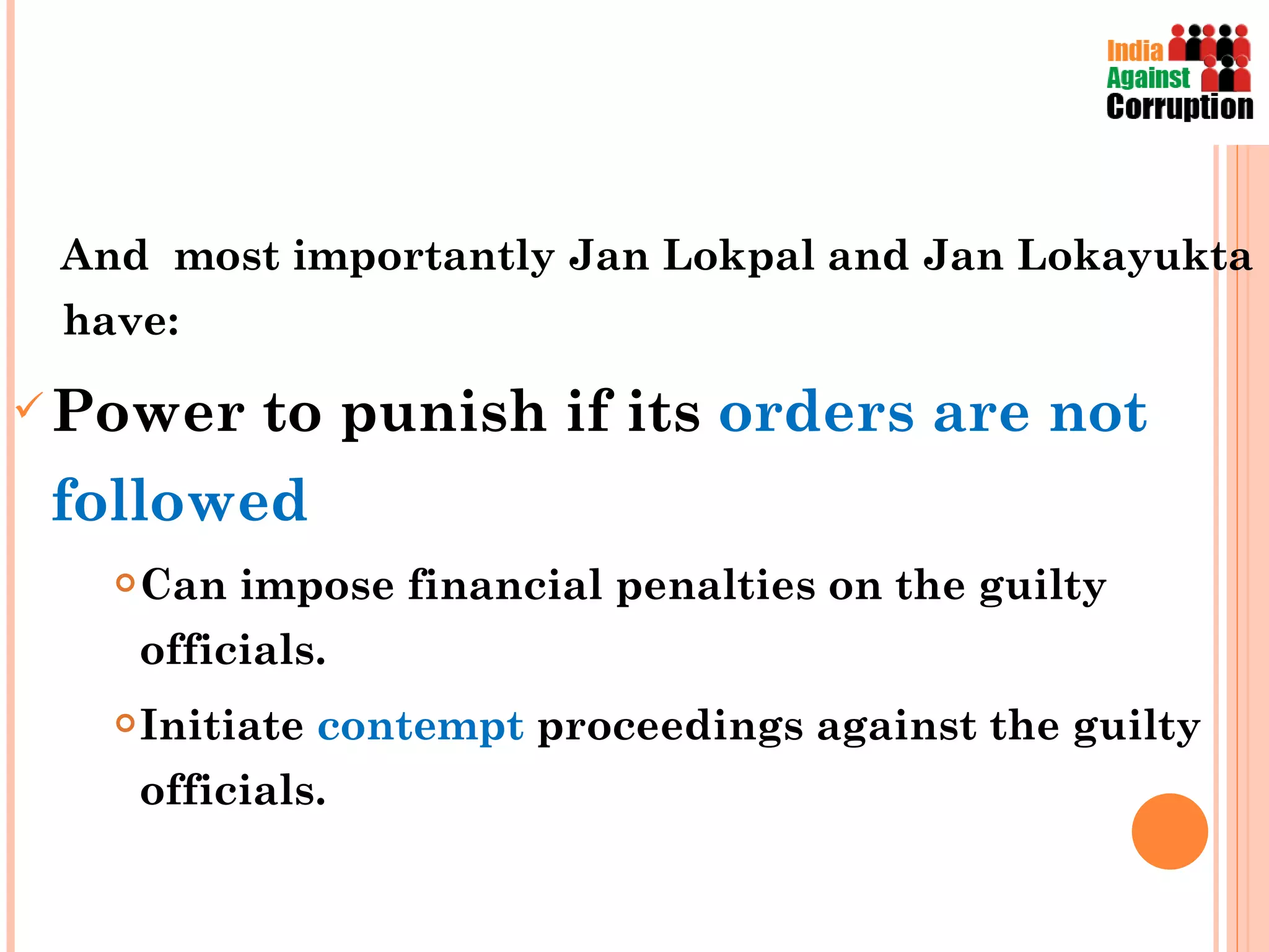 And  most importantly Jan Lokpal and Jan Lokayukta  have:  Power to punish if its  orders are not followed Can impose financial penalties on the guilty officials. Initiate  contempt  proceedings against the guilty officials. 