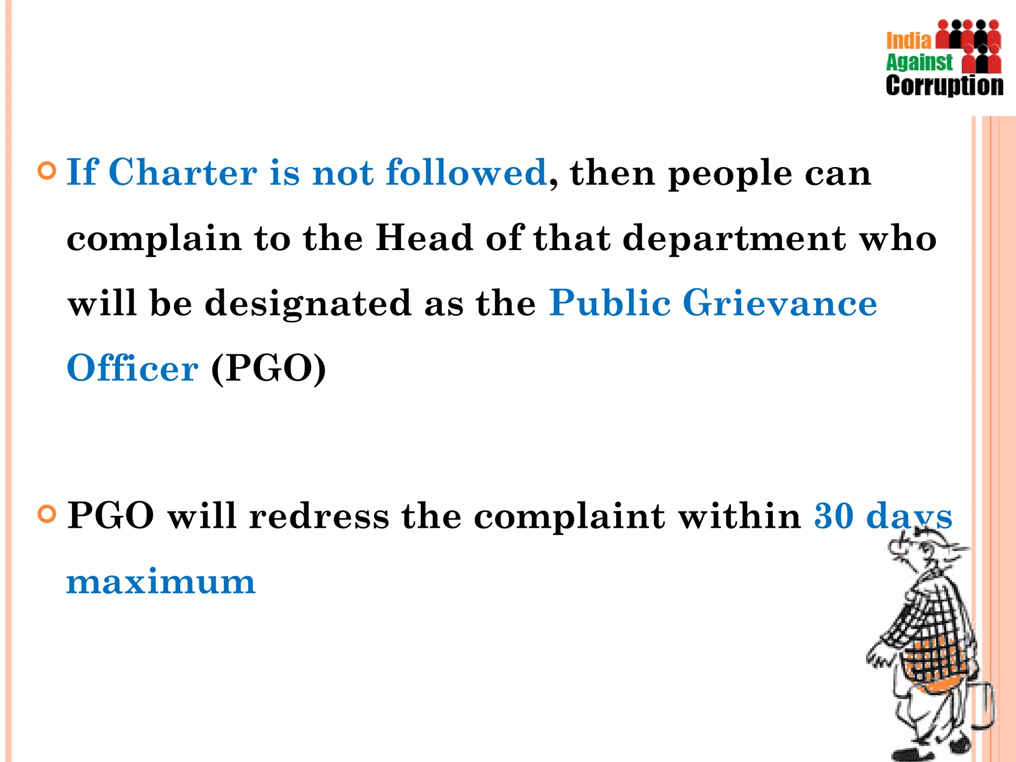 If Charter is not followed , then people can complain to the Head of that department who will be designated as the  Public Grievance Officer  (PGO) PGO will redress the complaint within  30 days maximum  