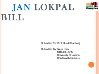 JAN  LOKPAL BILL Submitted To: Prof. Sunil Bhardwaj Submitted By: Neha Kalsi MBA Ist –SEM University Of Jammu Bhaderwah Campus  