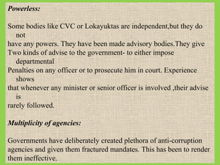 Powerless:
Some bodies like CVC or Lokayuktas are independent,but they do
not
have any powers. They have been made advisory bodies.They give
Two kinds of advise to the government- to either impose
departmental
Penalties on any officer or to prosecute him in court. Experience
shows
that whenever any minister or senior officer is involved ,their advise
is
rarely followed.
Multiplicity of agencies:
Governments have deliberately created plethora of anti-corruption
agencies and given them fractured mandates. This has been to render
them ineffective.

 
