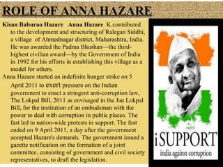 ROLE OF ANNA HAZARE
Kisan Baburao Hazare Anna Hazare K.contributed
to the development and structuring of Ralegan Siddhi,
a village of Ahmednagar district, Maharashtra, India.
He was awarded the Padma Bhushan—the thirdhighest civilian award—by the Government of India
in 1992 for his efforts in establishing this village as a
model for others.
Anna Hazare started an indefinite hunger strike on 5
April 2011 to exert pressure on the Indian
government to enact a stringent anti-corruption law,
The Lokpal Bill, 2011 as envisaged in the Jan Lokpal
Bill, for the institution of an ombudsman with the
power to deal with corruption in public places. The
fast led to nation-wide protests in support. The fast
ended on 9 April 2011, a day after the government
accepted Hazare's demands. The government issued a
gazette notification on the formation of a joint
committee, consisting of government and civil society
representatives, to draft the legislation.

 