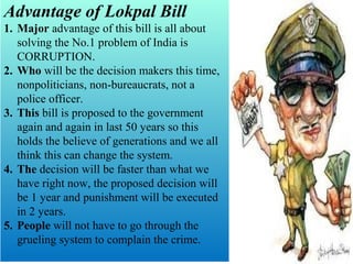 Advantage of Lokpal Bill
1. Major advantage of this bill is all about
solving the No.1 problem of India is
CORRUPTION.
2. Who will be the decision makers this time,
nonpoliticians, non-bureaucrats, not a
police officer.
3. This bill is proposed to the government
again and again in last 50 years so this
holds the believe of generations and we all
think this can change the system.
4. The decision will be faster than what we
have right now, the proposed decision will
be 1 year and punishment will be executed
in 2 years.
5. People will not have to go through the
grueling system to complain the crime.

 