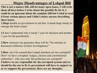 Major Disadvantages of Lokpal Bill
This is not a mature bill, still lot many open issues, I will write
them all here before I write about the possible fix for it. I
could be an ignorant about the complete bill but I tried to read
it from various places and I didn’t notice anyone describing
these issues.
1.Huge burden on government to run this, it needs huge money to
manage the head counts.’
1.I don’t understand why it needs 1 year for decision and another
1 year for the punishment.
2.How someone can guarantee there will be “No minister or
bureaucrat influence on their investigations.”
3.How can it be assured that Lokpal members are not corrupted?
Don’t we have corrupted “judges, citizens and constitutional
authorities”, who says only the politicians are corrupted?
I believe we are responsible for the corrupted system and we
should be the one to fix it, government will have to support us
as we support the government. Here are my thoughts.

 
