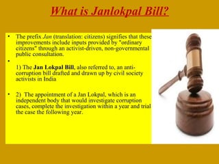 What is Janlokpal Bill?
•

•

•

The prefix Jan (translation: citizens) signifies that these
improvements include inputs provided by "ordinary
citizens" through an activist-driven, non-governmental
public consultation.
1) The Jan Lokpal Bill, also referred to, an anticorruption bill drafted and drawn up by civil society
activists in India
2) The appointment of a Jan Lokpal, which is an
independent body that would investigate corruption
cases, complete the investigation within a year and trial
the case the following year.

 