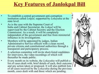 Key Features of Janlokpal Bill
•
•

•

•
•

To establish a central government anti-corruption
institution called Lokpal, supported by Lokayukta at the
state level.
As is the case with the Supreme Court of
India and Cabinet Secretariat, the Lokpal will be
supervised by the Cabinet Secretry and the Election
Commission. As a result, it will be completely
independent of the government and free from ministerial
influence in its investigations.
Members will be appointed by judges, Indian
Administrative Service officers with a clean record,
private citizens and constitutional authorities through a
transparent and participatory process.
A selection committee will invite short-listed candidates
for interviews, the video recordings of which will
thereafter be made public.
Every month on its website, the Lokayukta will publish a
list of cases dealt with, brief details of each, their outcome
and any action taken or proposed. It will also publish lists
of all cases received by the Lokayukta during the previous
month, cases dealt with and those which are pending.

 