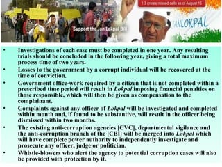 •
•
•

•
•

•

Investigations of each case must be completed in one year. Any resulting
trials should be concluded in the following year, giving a total maximum
process time of two years.
Losses to the government by a corrupt individual will be recovered at the
time of conviction.
Government office-work required by a citizen that is not completed within a
prescribed time period will result in Lokpal imposing financial penalties on
those responsible, which will then be given as compensation to the
complainant.
Complaints against any officer of Lokpal will be investigated and completed
within month and, if found to be substantive, will result in the officer being
dismissed within two months.
The existing anti-corruption agencies [CVC], departmental vigilance and
the anti-corruption branch of the [CBI] will be merged into Lokpal which
will have complete power authority to independently investigate and
prosecute any officer, judge or politician.
Whistle-blowers who alert the agency to potential corruption cases will also
be provided with protection by it.

 