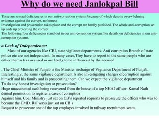 Why do we need Janlokpal Bill
There are several deficiencies in our anti-corruption systems because of which despite overwhelming
evidence against the corrupt, no honest
Investigation and prosecution takes place and the corrupt are hardly punished. The whole anti-corruption set
up ends up protecting the corrupt.
The following four deficiencies stand out in our anti-corruption system. For details on deficiencies in our anticorruption systems.

a.Lack of Independence:
Most of our agencies like CBI, state vigilance departments. Anti corruption Branch of state
police etc are not independent. In many cases,They have to report to the same people who are
either themselves accused or are likely to be influenced by the accused.
. The Chief Minister of Punjab is the Minister in charge of Vigilance Department of Punjab.
Interestingly, the same vigilance department Is also investigating charges ofcorruption against
himself and his family and is prosecuting them. Can we expect the vigilance department
To do any honest investigation or prosecution?
Huge unaccounted cash being recovered from the house of a top NHAI officer. Kamal Nath
denied permission to register a case of corruption
Against him. Coal Ministry just sat on CB’s repeated requests to prosecute the officer who was to
become the CMD. Railways just sat on CB’s
Request to prosecute one of the top employes involved in railway recruitment scam.

 