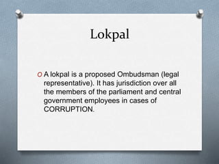 Lokpal
O A lokpal is a proposed Ombudsman (legal
representative). It has jurisdiction over all
the members of the parliament and central
government employees in cases of
CORRUPTION.
 