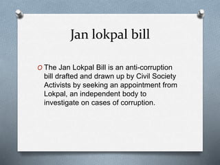 Jan lokpal bill
O The Jan Lokpal Bill is an anti-corruption
bill drafted and drawn up by Civil Society
Activists by seeking an appointment from
Lokpal, an independent body to
investigate on cases of corruption.
 