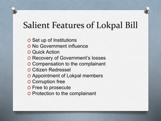 Salient Features of Lokpal Bill
O Set up of Institutions
O No Government influence
O Quick Action
O Recovery of Government’s losses
O Compensation to the complainant
O Citizen Redressel
O Appointment of Lokpal members
O Corruption free
O Free to prosecute
O Protection to the complainant
 