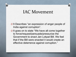 IAC Movement
O It Describes “an expression of anger people of
India against corruption”.
O It goes on to state “We have all come together
to force/request/persuade/pressurize the
Government to enact Jan Lokpal Bill. We feel
that if the Bill were enacted it would create an
effective deterrence against corruption.”
 