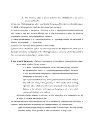 h. Take necessary action to provide protection to a whistleblower as per various
                    provisions of this Act.
(3) Suo moto initiate appropriate action under this Act if any case, of the nature mentioned in clauses
(1), (2), (3) or (4), comes to the knowledge of the Lokpal from any source.
(4) Issue such directions, as are necessary, from time to time, to appropriate authorities so as to make
such changes in their work practices, administration or other systems so as to reduce the scope and
possibility for corruption, misconduct and public grievances.
(5) Lokpal shall be deemed to be “Disciplinary authority” or “appointing authority” for the purpose of
imposing penalties under CCS Conduct Rules.
(6) Section 19 of Prevention of Corruption Act shall be deleted.
(7) Section 197 of CrPC shall not apply to any proceedings under this Act. All permissions, which need to
be sought for initiating investigations or for initiating prosecutions under any Act shall be deemed to
have been granted once Lokpal grants such permissions.


9. Issue of Search Warrant, etc.- (1) Where, in consequence of information in his possession, the Lokpal
        (a) has reason to believe that any person. –
                 (i) to whom a summon or notice under this Act, has, been or might be issued,
                 will not or would not produce or cause to be produced any property, document
                 or thing which will be necessary or useful for or relevant to any inquiry or other
                 proceeding to be conducted by him;
                 (ii) is in possession of any money, bullion, jewellery or other valuable article or
                 thing and such money, bullion, jewellery or other valuable article or thing
                 represents either wholly or partly income or property which has not been
                 disclosed to the authorities for the purpose of any law or rule in force which
                 requires such disclosure to be made; or
        (b) considers that the purposes of any inquiry or other proceedings to be conducted by him will
        be served by a general search or inspection,
he may by a search warrant authorize any Police officer not below the rank of an Inspector of Police to
conduct a search or carry out an inspection in accordance therewith and in particular to, -
          (i) enter and search any building or place where he has reason to suspect that such property,
          document, money, bullion, jewellery or other valuable article or thing is kept;
 