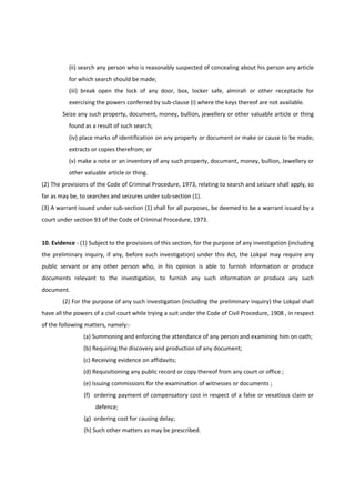 (ii) search any person who is reasonably suspected of concealing about his person any article
          for which search should be made;
          (iii) break open the lock of any door, box, locker safe, almirah or other receptacle for
          exercising the powers conferred by sub-clause (i) where the keys thereof are not available.
        Seize any such property, document, money, bullion, jewellery or other valuable article or thing
          found as a result of such search;
          (iv) place marks of identification on any property or document or make or cause to be made;
          extracts or copies therefrom; or
          (v) make a note or an inventory of any such property, document, money, bullion, Jewellery or
          other valuable article or thing.
(2) The provisions of the Code of Criminal Procedure, 1973, relating to search and seizure shall apply, so
far as may be, to searches and seizures under sub-section (1).
(3) A warrant issued under sub-section (1) shall for all purposes, be deemed to be a warrant issued by a
court under section 93 of the Code of Criminal Procedure, 1973.


10. Evidence - (1) Subject to the provisions of this section, for the purpose of any investigation (including
the preliminary inquiry, if any, before such investigation) under this Act, the Lokpal may require any
public servant or any other person who, in his opinion is able to furnish information or produce
documents relevant to the investigation, to furnish any such information or produce any such
document.
        (2) For the purpose of any such investigation (including the preliminary inquiry) the Lokpal shall
have all the powers of a civil court while trying a suit under the Code of Civil Procedure, 1908 , in respect
of the following matters, namely:-
                (a) Summoning and enforcing the attendance of any person and examining him on oath;
                (b) Requiring the discovery and production of any document;
                (c) Receiving evidence on affidavits;
                (d) Requisitioning any public record or copy thereof from any court or office ;
                (e) Issuing commissions for the examination of witnesses or documents ;
                (f) ordering payment of compensatory cost in respect of a false or vexatious claim or
                     defence;
                (g) ordering cost for causing delay;
                (h) Such other matters as may be prescribed.
 