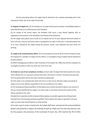 (3) Any proceeding before the Lokpal shall be deemed to be a judicial proceeding with in the
meaning of section 193 of the Indian Penal Code.


11. Reports of Lokpal, etc. (1) The Chairperson of Lokpal shall present annually a consolidated report in
prescribed format on its performance to the President.
(2) On receipt of the annual report, the President shall cause a copy thereof together with an
explanatory memorandum to be laid before each House of the Parliament.
(3) The Lokpal shall publish every month on its website the list of cases disposed with brief details of
each such case, outcome and action taken or proposed to be taken in that case. It shall also publish lists
of all cases received by the Lokpal during the previous month, cases disposed and cases which are
pending.


12. Lokpal to be a deemed police officer: (1) For the purposes of section 36 of Criminal Procedure Code,
the Chairperson, members of Lokpal and the officers in investigation wing of Lokpal shall be deemed to
be police officers.
(2) While investigating any offence under Prevention of Corruption Act 1988, they shall be competent to
investigate any offence under any other law in the same case.


13. Powers in case of non-compliance of orders: (1) Each order of Lokpal shall clearly specify the names
of the officials who are required to execute that order, the manner in which it should be executed and
the time period within which that order should be complied with.
(2) If the order is not complied with within the time or in the manner directed, Lokpal may decide to
impose a fine on the officials responsible for the non-compliance of its orders.
(3) The Drawing and Disbursing Officer of that Department shall be directed to deduct such amount of
fine as is clearly specified by the Lokpal in its order made in sub-section (2) from the salaries of the
officers specified in the order.
Provided that no penalty shall be imposed without giving a reasonable opportunity of being heard.
Provided that if the Drawing and Disbursing Officer fails to deduct the salary as specified in the said
order, he shall make himself liable for a similar penalty.
(4) In order to get its orders complied with, the Lokpal shall have, and exercise the same jurisdiction
powers and authority in respect of contempt of itself as a High court has and may exercise, and,
for this purpose, the provisions of the Contempt of Courts Act, 1971 (Central Act 70 of 1971)
 